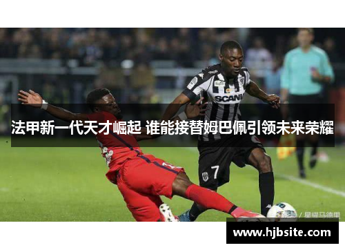 法甲新一代天才崛起 谁能接替姆巴佩引领未来荣耀