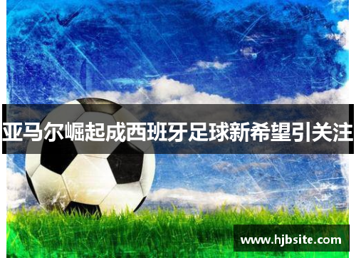 亚马尔崛起成西班牙足球新希望引关注